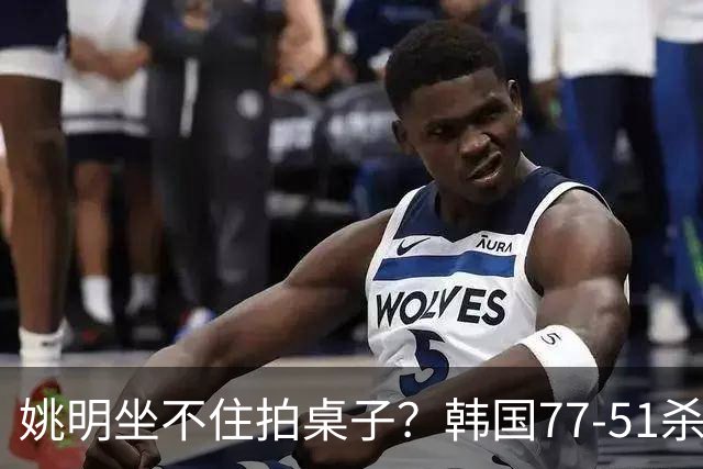 姚明坐不住拍桌子？韩国77-51杀进亚运会决赛，亚洲冠军三分球23中2，中国男篮不如他们，篮协该出手了